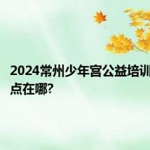 2024常州少年宫公益培训报名地点在哪?