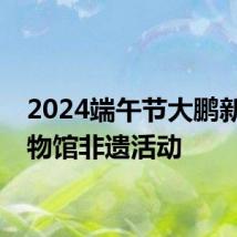 2024端午节大鹏新区博物馆非遗活动