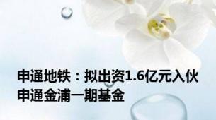 申通地铁：拟出资1.6亿元入伙申通金浦一期基金