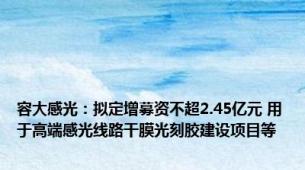 容大感光：拟定增募资不超2.45亿元 用于高端感光线路干膜光刻胶建设项目等