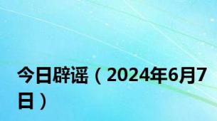 今日辟谣（2024年6月7日）