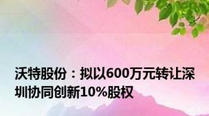 沃特股份：拟以600万元转让深圳协同创新10%股权