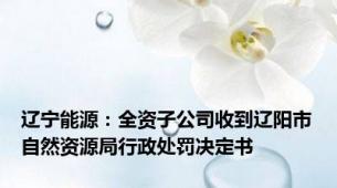 辽宁能源：全资子公司收到辽阳市自然资源局行政处罚决定书