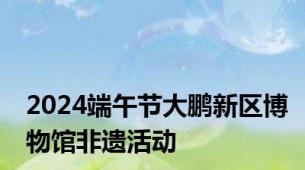 2024端午节大鹏新区博物馆非遗活动