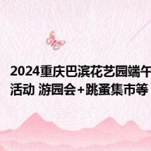 2024重庆巴滨花艺园端午节亲子活动 游园会+跳蚤集市等