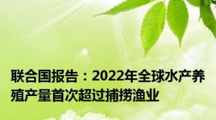 联合国报告：2022年全球水产养殖产量首次超过捕捞渔业