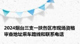 2024烟台三支一扶各区市现场资格审查地址乘车路线和联系电话