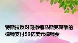 特斯拉反对向撤销马斯克薪酬的律师支付56亿美元律师费