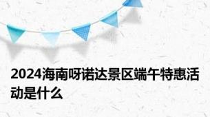 2024海南呀诺达景区端午特惠活动是什么