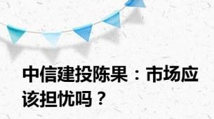 中信建投陈果：市场应该担忧吗？