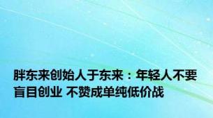 胖东来创始人于东来：年轻人不要盲目创业 不赞成单纯低价战