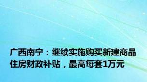 广西南宁：继续实施购买新建商品住房财政补贴，最高每套1万元