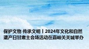 保护文物 传承文明丨2024年文化和自然遗产日甘肃主会场活动在嘉峪关关城举办