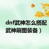 dnf武神怎么搭配（dnf武神刷图装备）