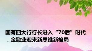 国有四大行行长进入“70后”时代，金融业迎来新思维新格局