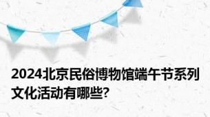 2024北京民俗博物馆端午节系列文化活动有哪些?