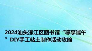 2024汕头濠江区图书馆“粽享端午”DIY手工粘土制作活动攻略