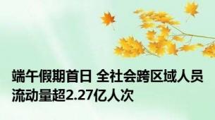 端午假期首日 全社会跨区域人员流动量超2.27亿人次