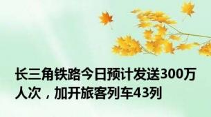 长三角铁路今日预计发送300万人次，加开旅客列车43列