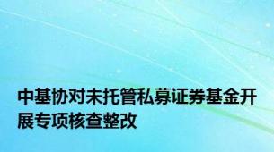 中基协对未托管私募证券基金开展专项核查整改