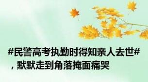 #民警高考执勤时得知亲人去世#，默默走到角落掩面痛哭