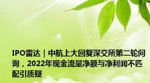 IPO雷达｜中航上大回复深交所第二轮问询，2022年现金流量净额与净利润不匹配引质疑