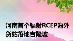 河南首个辐射RCEP海外货站落地吉隆坡