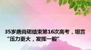 35岁唐尚珺结束第16次高考，坦言“压力更大，发挥一般”