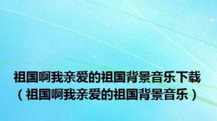 祖国啊我亲爱的祖国背景音乐下载（祖国啊我亲爱的祖国背景音乐）