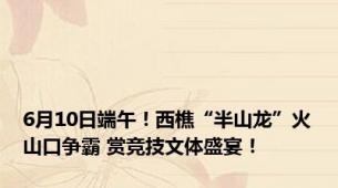 6月10日端午！西樵“半山龙”火山口争霸 赏竞技文体盛宴！