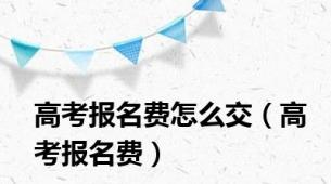 高考报名费怎么交（高考报名费）