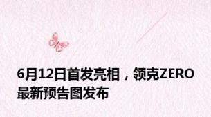 6月12日首发亮相，领克ZERO最新预告图发布