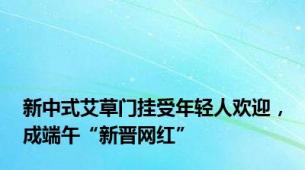 新中式艾草门挂受年轻人欢迎，成端午“新晋网红”