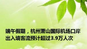 端午假期，杭州萧山国际机场口岸出入境客流预计超过3.9万人次