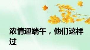 浓情迎端午，他们这样过