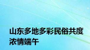 山东多地多彩民俗共度浓情端午