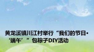 黄龙溪镇川江村举行“我们的节日·‘端午’”包粽子DIY活动