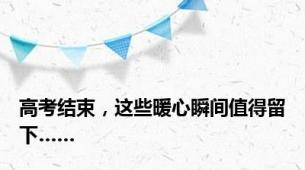 高考结束，这些暖心瞬间值得留下……