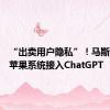 “出卖用户隐私”！马斯克炮轰苹果系统接入ChatGPT