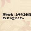 莱特光电：上半年净利同比预增85.32%至136.8%