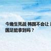 今晚生死战 韩国不会让 这一分国足能拿到吗？