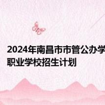 2024年南昌市市管公办学校中等职业学校招生计划