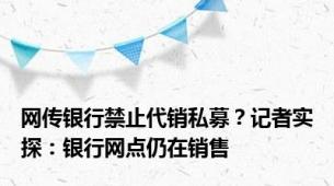 网传银行禁止代销私募？记者实探：银行网点仍在销售