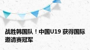 战胜韩国队！中国U19 获得国际邀请赛冠军