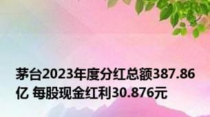 茅台2023年度分红总额387.86亿 每股现金红利30.876元