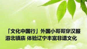 「文化中国行」外国小哥哥穿汉服游北镇庙 体验辽宁丰富非遗文化