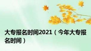 大专报名时间2021（今年大专报名时间）