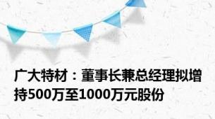 广大特材：董事长兼总经理拟增持500万至1000万元股份