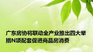 广东房协将联动全产业推出四大举措N项配套促进商品房消费