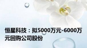 恒星科技：拟5000万元-6000万元回购公司股份